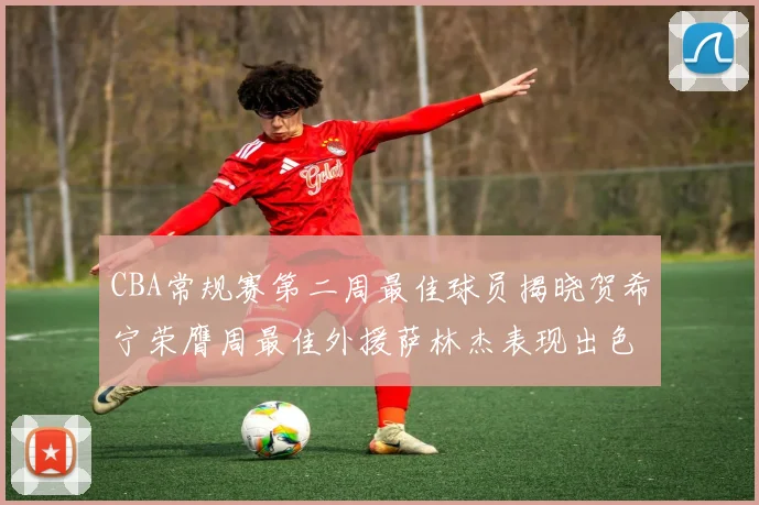 CBA常规赛第二周最佳球员揭晓贺希宁荣膺周最佳外援萨林杰表现出色