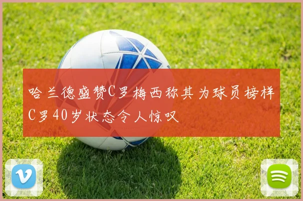 哈兰德盛赞C罗梅西称其为球员榜样C罗40岁状态令人惊叹
