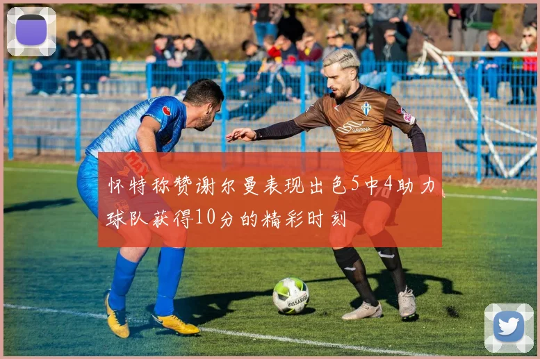 怀特称赞谢尔曼表现出色5中4助力球队获得10分的精彩时刻