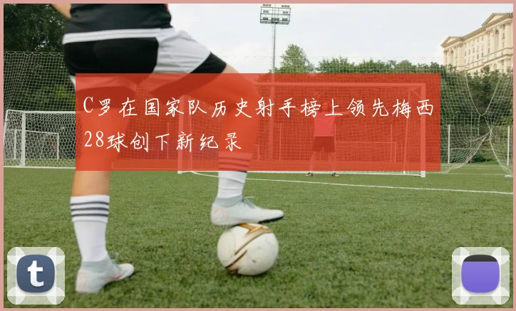 C罗在国家队历史射手榜上领先梅西28球创下新纪录