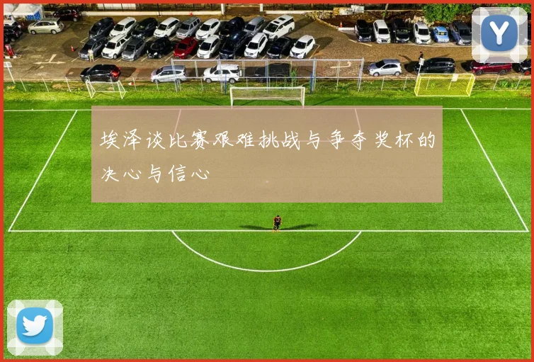 埃泽谈比赛艰难挑战与争夺奖杯的决心与信心