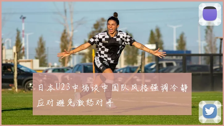 日本U23中场谈中国队风格强调冷静应对避免激怒对手