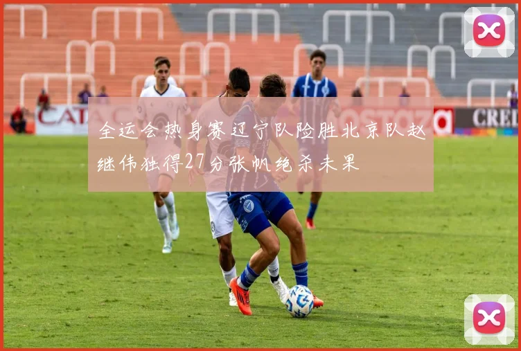 全运会热身赛辽宁队险胜北京队赵继伟独得27分张帆绝杀未果