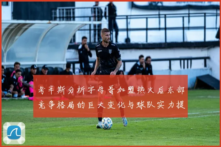 考辛斯分析字母哥加盟热火后东部竞争格局的巨大变化与球队实力提升