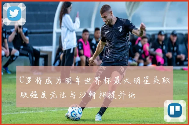 C罗将成为明年世界杯最大明星美职联强度无法与沙特相提并论