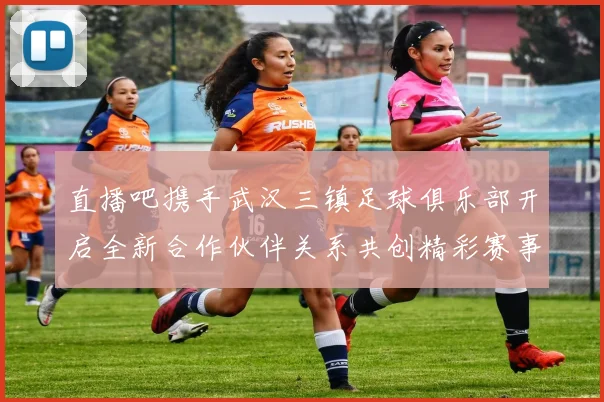 直播吧携手武汉三镇足球俱乐部开启全新合作伙伴关系共创精彩赛事体验