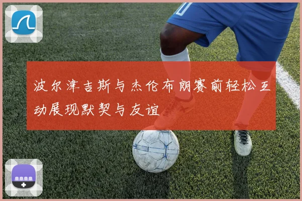 波尔津吉斯与杰伦布朗赛前轻松互动展现默契与友谊