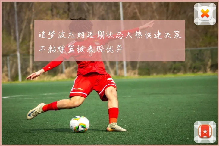 追梦波杰姆近期状态火热快速决策不粘球篮板表现优异
