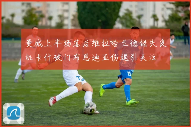 曼城上半场落后维拉哈兰德错失良机卡什破门布恩迪亚伤退引关注