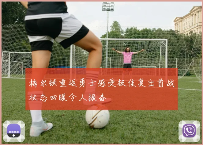 梅尔顿重返勇士感受极佳复出首战状态回暖令人振奋
