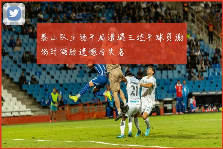 泰山队主场平局遭遇三连平球员谢场时满脸遗憾与失落