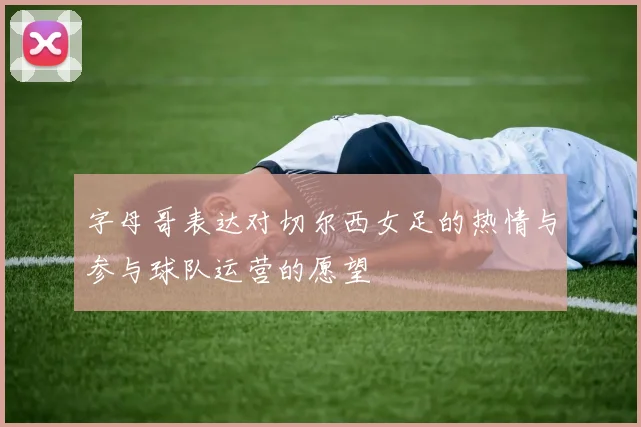 字母哥表达对切尔西女足的热情与参与球队运营的愿望