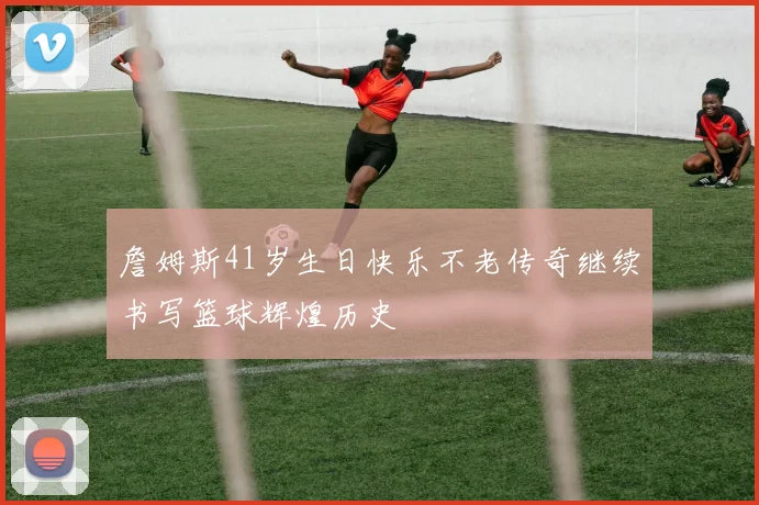 詹姆斯41岁生日快乐不老传奇继续书写篮球辉煌历史