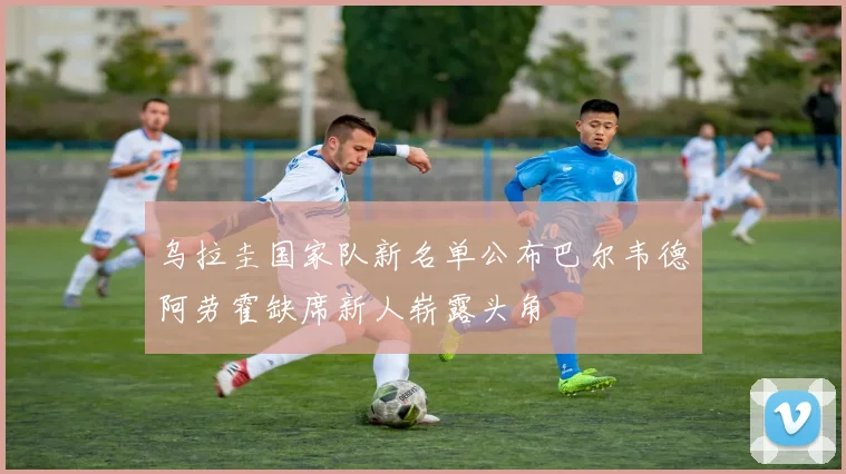 乌拉圭国家队新名单公布巴尔韦德阿劳霍缺席新人崭露头角