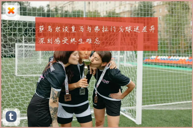 萨乌尔谈皇马与弗拉门戈球迷差异深刻感受终生难忘