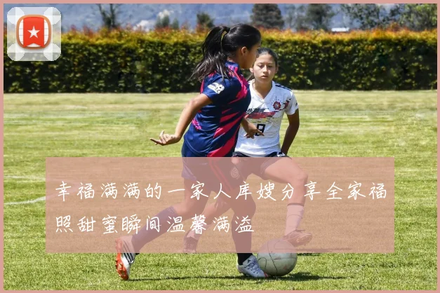 幸福满满的一家人库嫂分享全家福照甜蜜瞬间温馨满溢