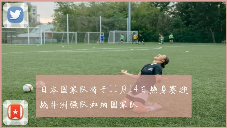 日本国家队将于11月14日热身赛迎战非洲强队加纳国家队