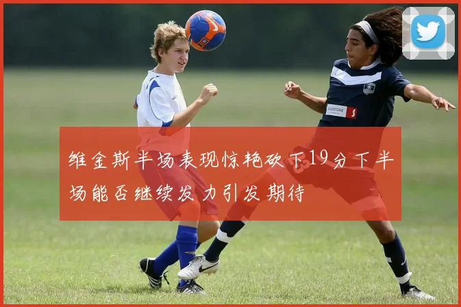 维金斯半场表现惊艳砍下19分下半场能否继续发力引发期待