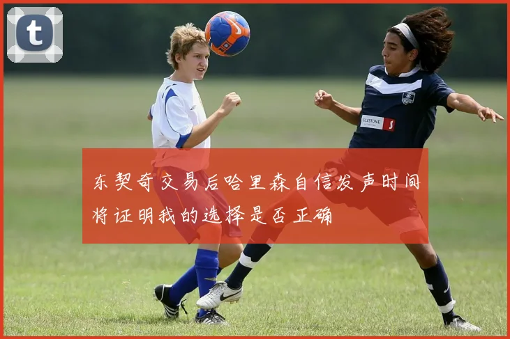 东契奇交易后哈里森自信发声时间将证明我的选择是否正确