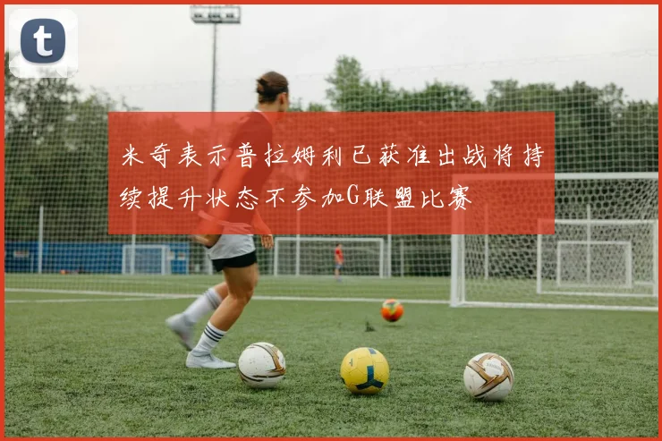 米奇表示普拉姆利已获准出战将持续提升状态不参加G联盟比赛