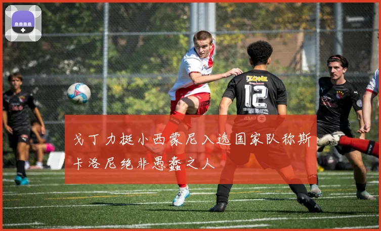 戈丁力挺小西蒙尼入选国家队称斯卡洛尼绝非愚蠢之人