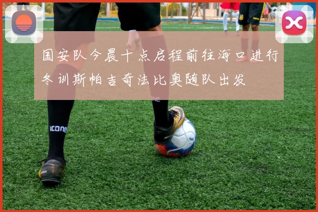 国安队今晨十点启程前往海口进行冬训斯帕吉奇法比奥随队出发