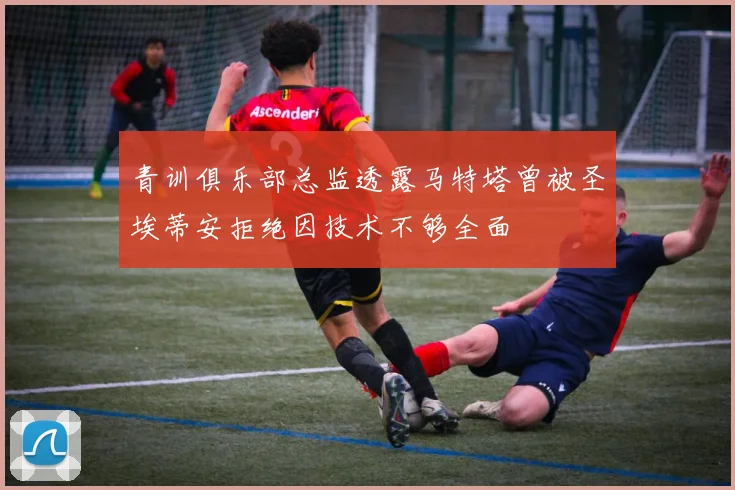 青训俱乐部总监透露马特塔曾被圣埃蒂安拒绝因技术不够全面