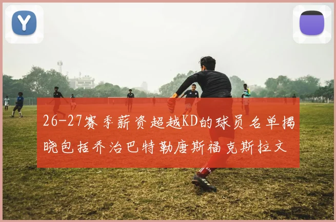 26-27赛季薪资超越KD的球员名单揭晓包括乔治巴特勒唐斯福克斯拉文等