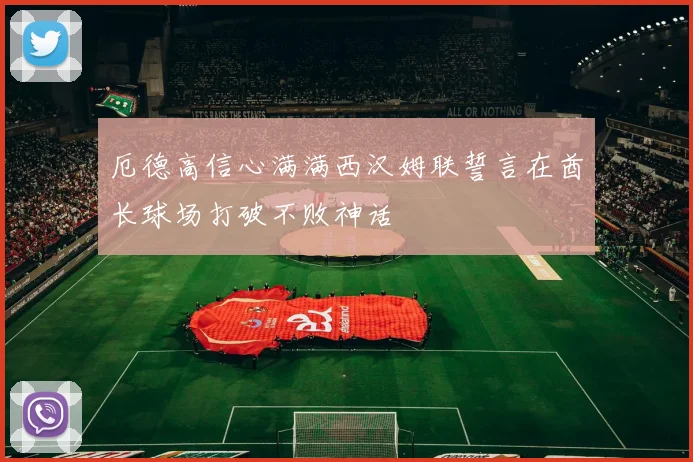 厄德高信心满满西汉姆联誓言在酋长球场打破不败神话