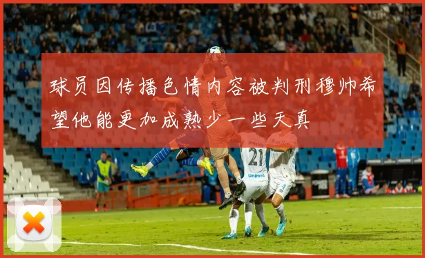 球员因传播色情内容被判刑穆帅希望他能更加成熟少一些天真